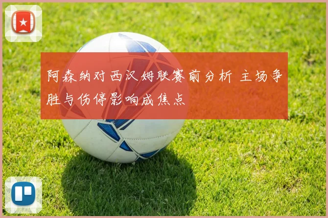 阿森纳对西汉姆联赛前分析 主场争胜与伤停影响成焦点
