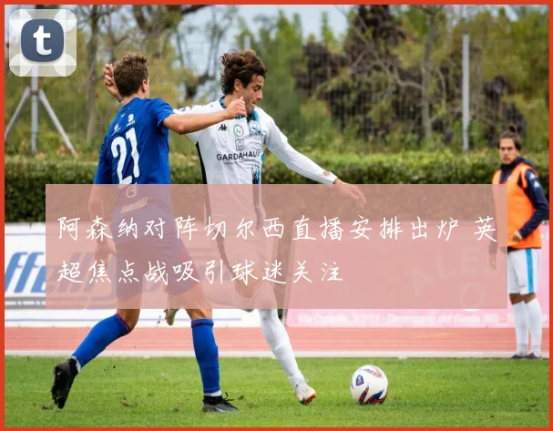 阿森纳对阵切尔西直播安排出炉 英超焦点战吸引球迷关注