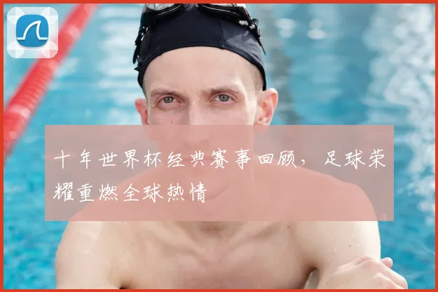 十年世界杯经典赛事回顾，足球荣耀重燃全球热情
