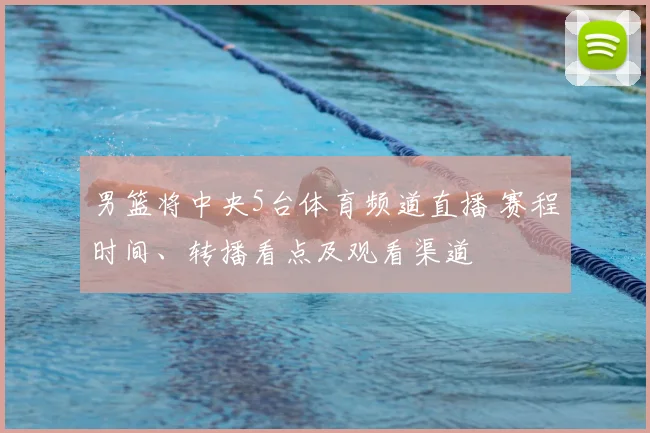 男篮将中央5台体育频道直播 赛程时间、转播看点及观看渠道