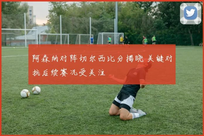 阿森纳对阵切尔西比分揭晓 关键对抗后续赛况受关注