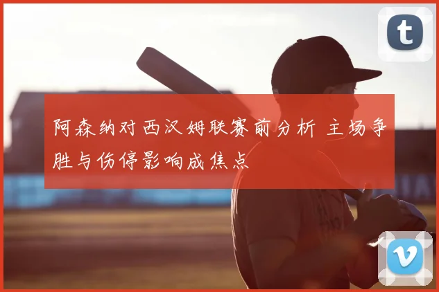阿森纳对西汉姆联赛前分析 主场争胜与伤停影响成焦点