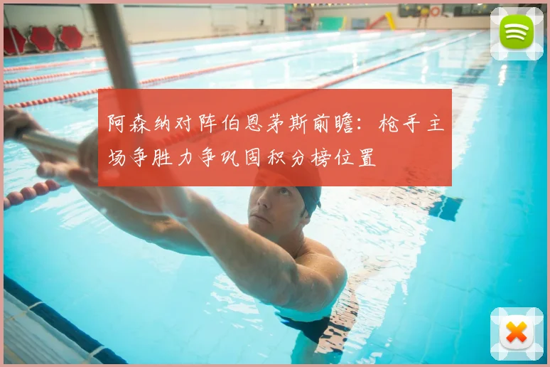 阿森纳对阵伯恩茅斯前瞻：枪手主场争胜力争巩固积分榜位置