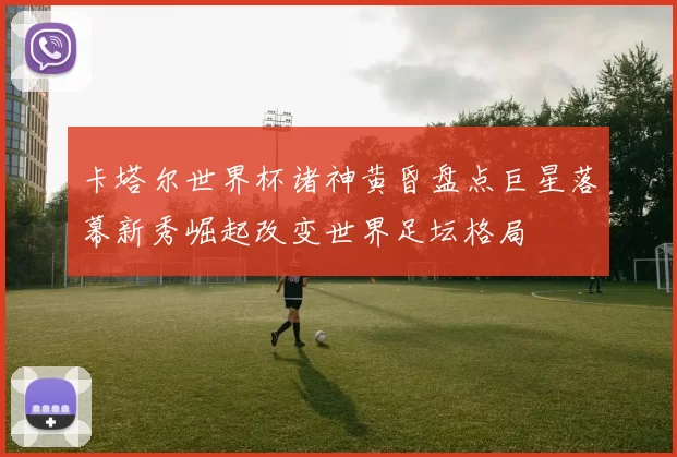 卡塔尔世界杯诸神黄昏盘点巨星落幕新秀崛起改变世界足坛格局