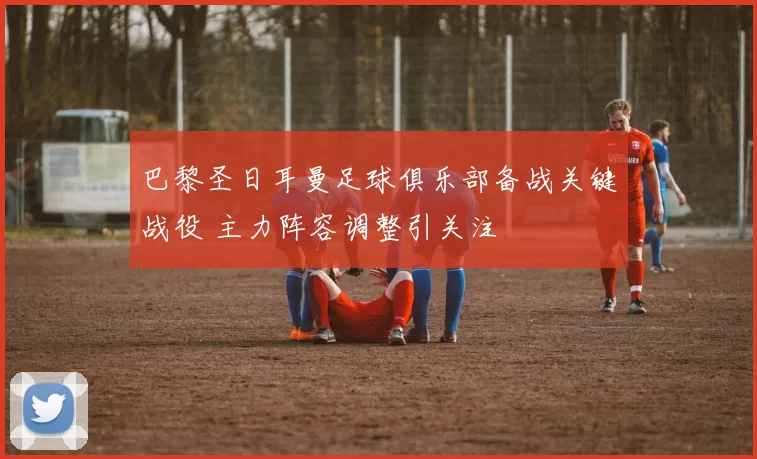 巴黎圣日耳曼足球俱乐部备战关键战役 主力阵容调整引关注