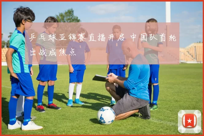 乒乓球亚锦赛直播开启 中国队首轮出战成焦点