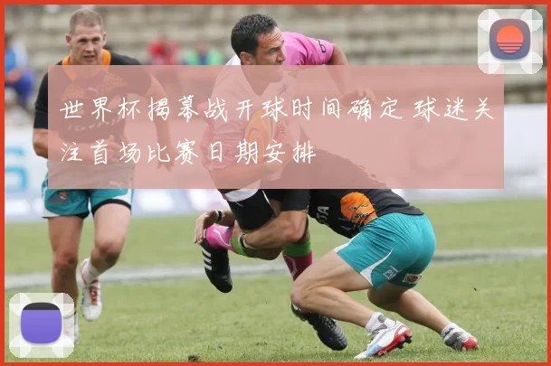 世界杯揭幕战开球时间确定 球迷关注首场比赛日期安排