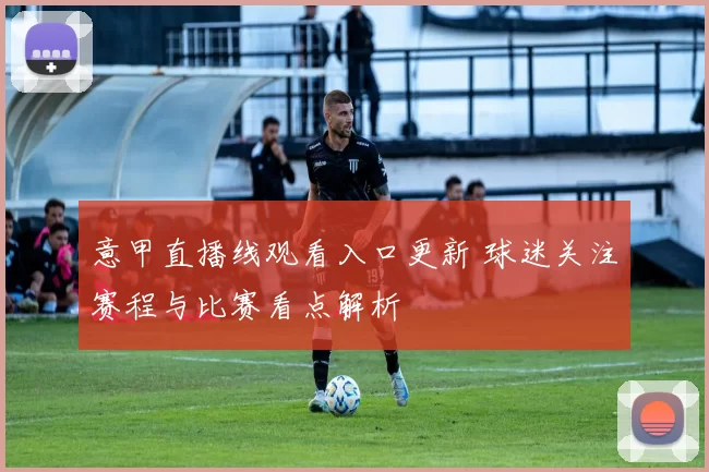 意甲直播线观看入口更新 球迷关注赛程与比赛看点解析