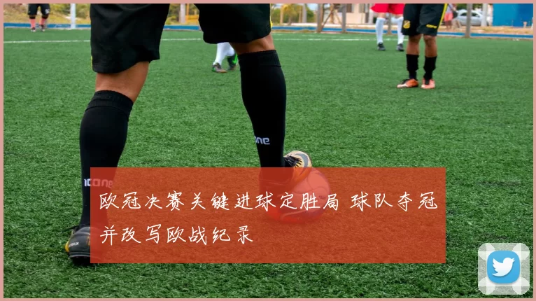 欧冠决赛关键进球定胜局 球队夺冠并改写欧战纪录
