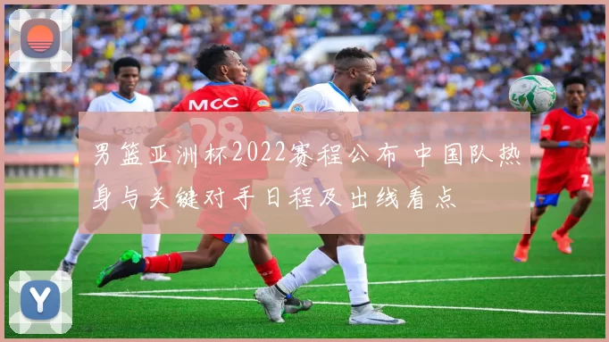 男篮亚洲杯2022赛程公布 中国队热身与关键对手日程及出线看点