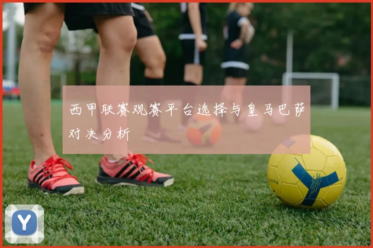 西甲联赛观赛平台选择与皇马巴萨对决分析
