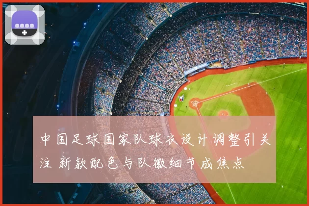 中国足球国家队球衣设计调整引关注 新款配色与队徽细节成焦点
