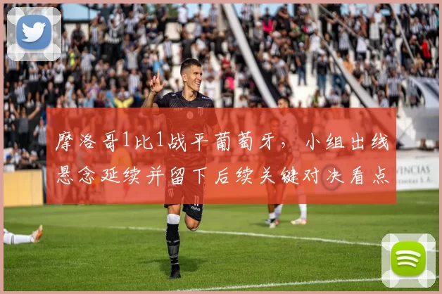 摩洛哥1比1战平葡萄牙，小组出线悬念延续并留下后续关键对决看点