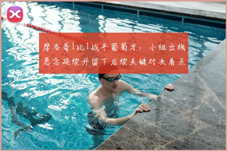 摩洛哥1比1战平葡萄牙，小组出线悬念延续并留下后续关键对决看点