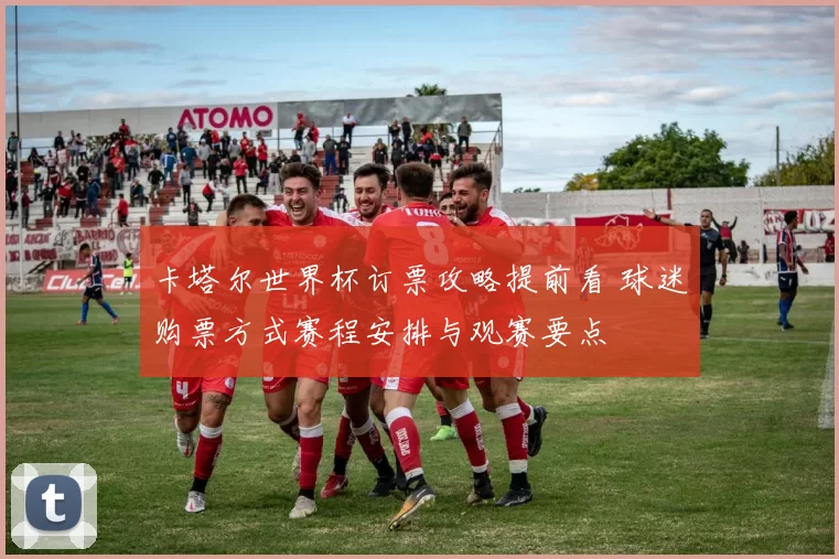 卡塔尔世界杯订票攻略提前看 球迷购票方式赛程安排与观赛要点