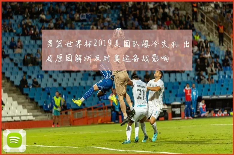 男篮世界杯2019美国队爆冷失利 出局原因解析及对奥运备战影响