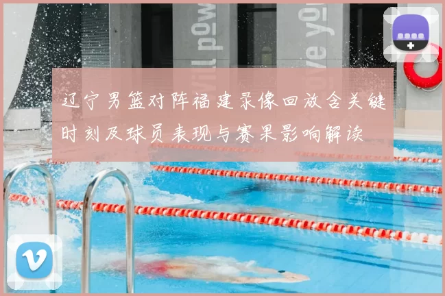 辽宁男篮对阵福建录像回放含关键时刻及球员表现与赛果影响解读