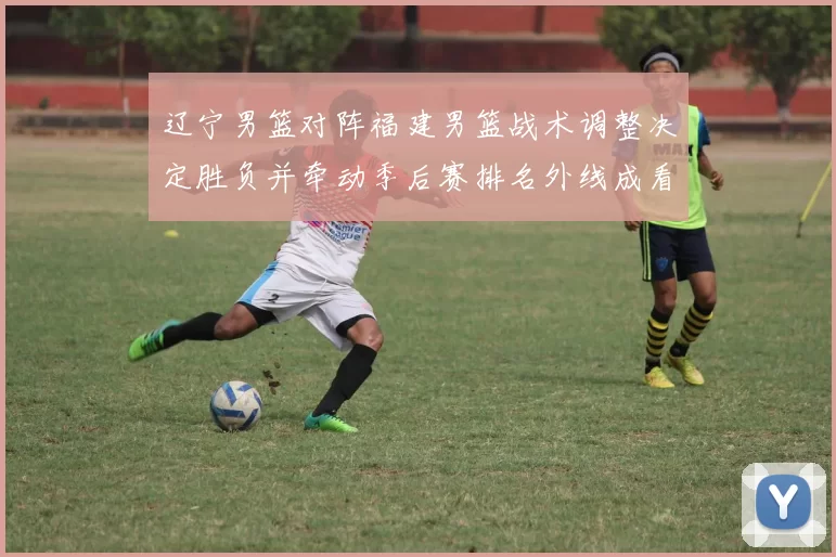 辽宁男篮对阵福建男篮战术调整决定胜负并牵动季后赛排名外线成看点