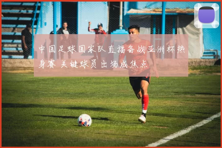 中国足球国家队直播备战亚洲杯热身赛 关键球员出场成焦点