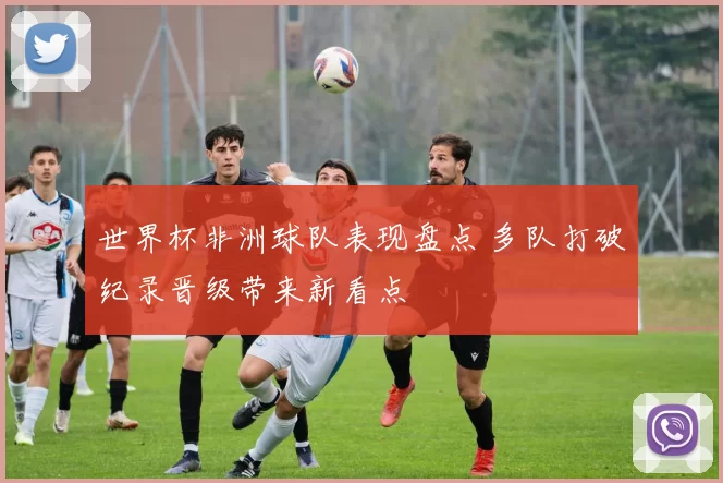 世界杯非洲球队表现盘点 多队打破纪录晋级带来新看点