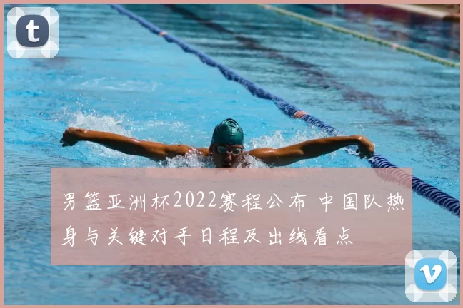 男篮亚洲杯2022赛程公布 中国队热身与关键对手日程及出线看点