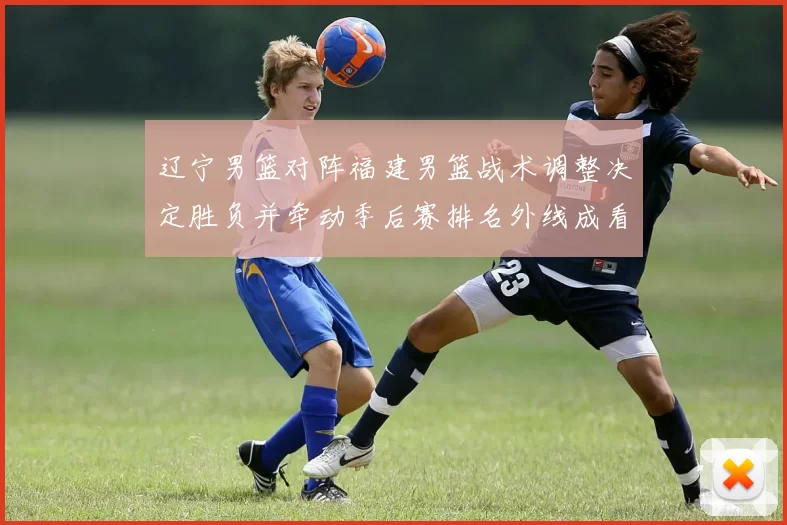 辽宁男篮对阵福建男篮战术调整决定胜负并牵动季后赛排名外线成看点