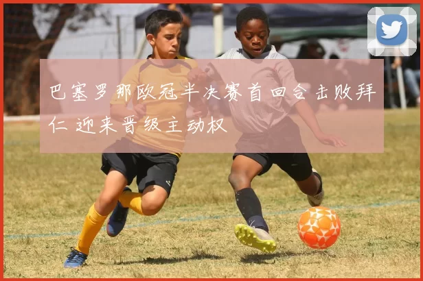 巴塞罗那欧冠半决赛首回合击败拜仁 迎来晋级主动权