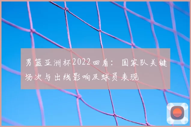 男篮亚洲杯2022回看：国家队关键场次与出线影响及球员表现