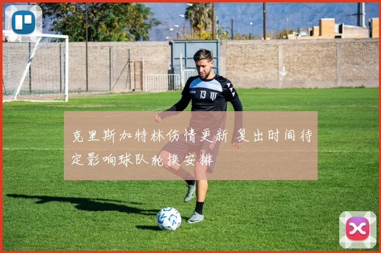 克里斯加特林伤情更新 复出时间待定影响球队轮换安排