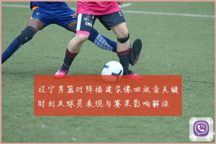 辽宁男篮对阵福建录像回放含关键时刻及球员表现与赛果影响解读