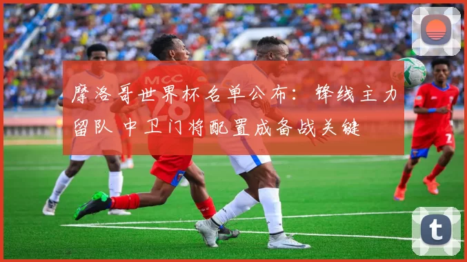 摩洛哥世界杯名单公布:锋线主力留队 中卫门将配置成备战关键