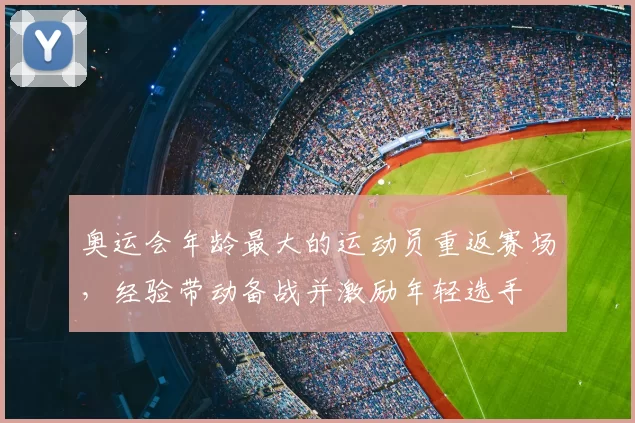 奥运会年龄最大的运动员重返赛场，经验带动备战并激励年轻选手