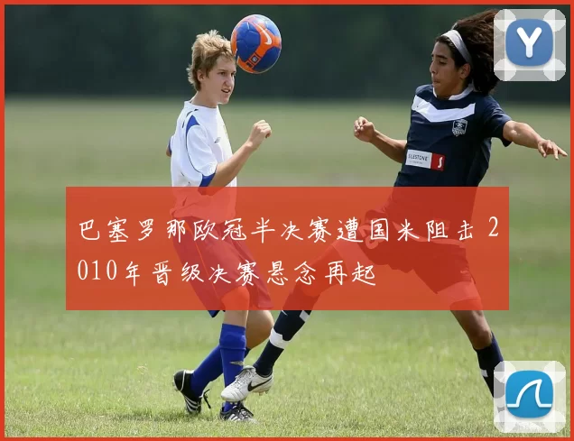 巴塞罗那欧冠半决赛遭国米阻击 2010年晋级决赛悬念再起