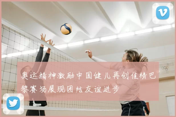 奥运精神激励中国健儿再创佳绩巴黎赛场展现团结友谊进步
