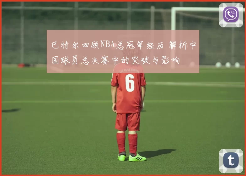 巴特尔回顾NBA总冠军经历 解析中国球员总决赛中的突破与影响