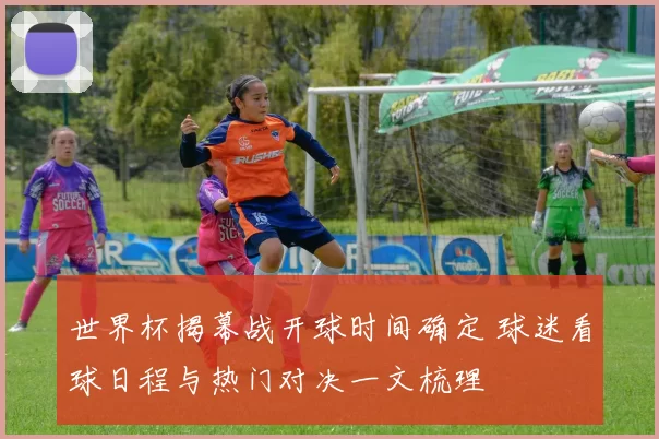 世界杯揭幕战开球时间确定 球迷看球日程与热门对决一文梳理