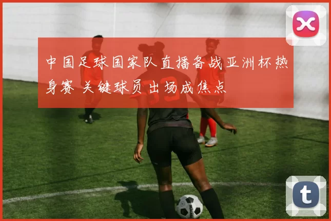 中国足球国家队直播备战亚洲杯热身赛 关键球员出场成焦点