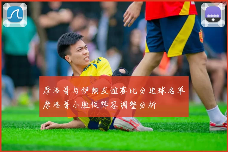 摩洛哥与伊朗友谊赛比分进球名单摩洛哥小胜促阵容调整分析