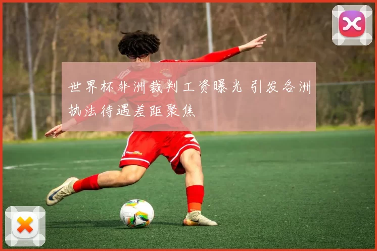 世界杯非洲裁判工资曝光 引发各洲执法待遇差距聚焦
