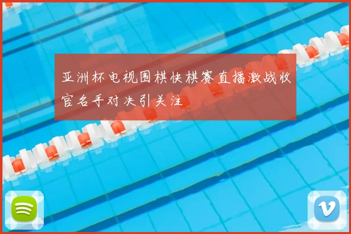 亚洲杯电视围棋快棋赛直播激战收官名手对决引关注