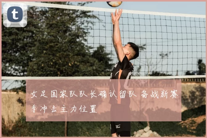 女足国家队队长确认留队 备战新赛季冲击主力位置