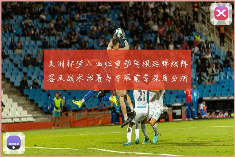 美洲杯梦八回归重塑阿根廷锋线阵容及战术部署与夺冠前景深度分析