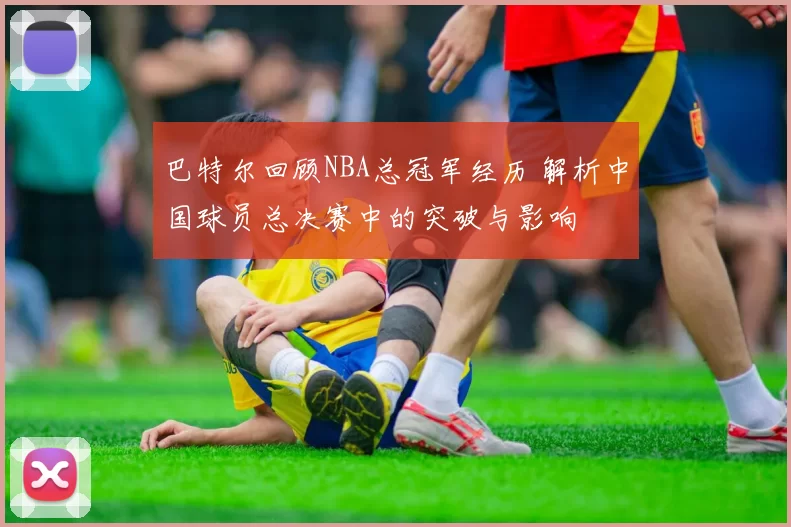 巴特尔回顾NBA总冠军经历 解析中国球员总决赛中的突破与影响