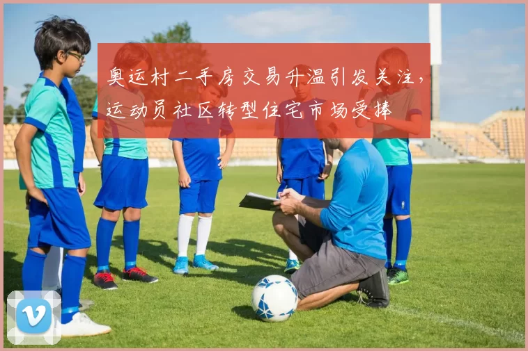 奥运村二手房交易升温引发关注，运动员社区转型住宅市场受捧
