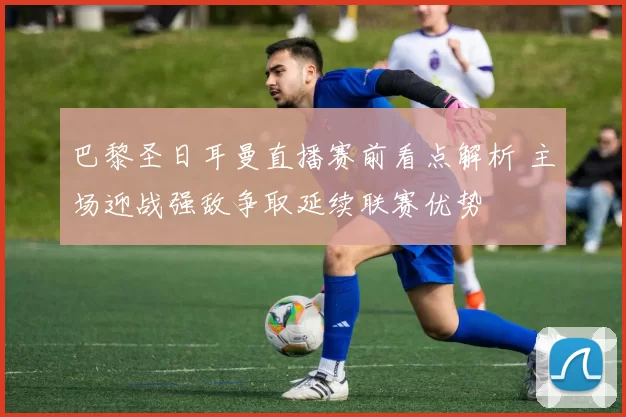 巴黎圣日耳曼直播赛前看点解析 主场迎战强敌争取延续联赛优势