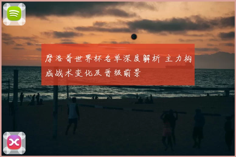 摩洛哥世界杯名单深度解析 主力构成战术变化及晋级前景