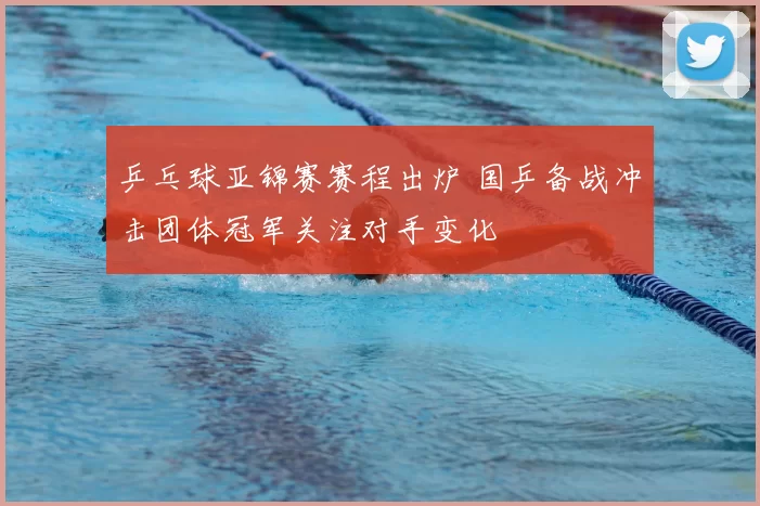 乒乓球亚锦赛赛程出炉 国乒备战冲击团体冠军关注对手变化