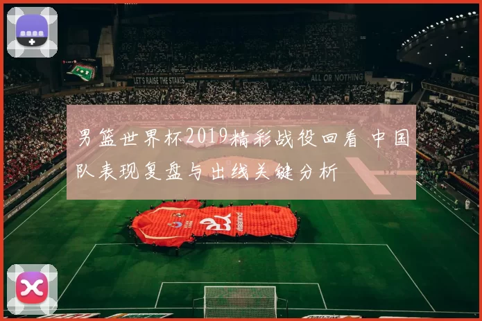 男篮世界杯2019精彩战役回看 中国队表现复盘与出线关键分析