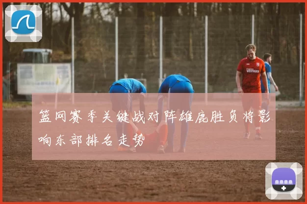 篮网赛季关键战对阵雄鹿胜负将影响东部排名走势