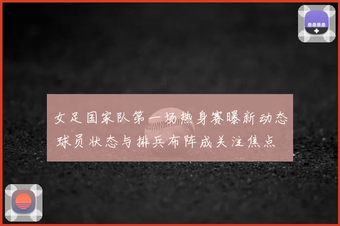 女足国家队第一场热身赛曝新动态 球员状态与排兵布阵成关注焦点
